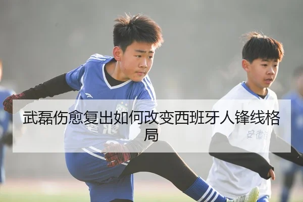 武磊伤愈复出如何改变西班牙人锋线格局
